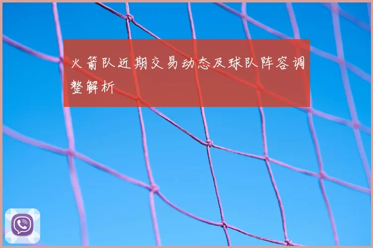 火箭队近期交易动态及球队阵容调整解析