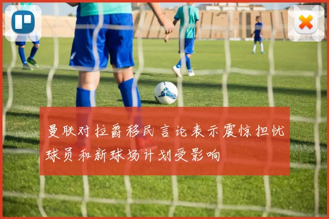 曼联对拉爵移民言论表示震惊担忧球员和新球场计划受影响