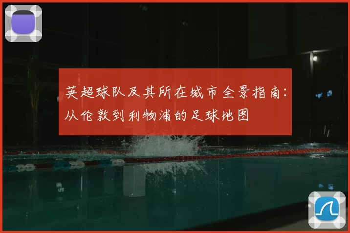 英超球队及其所在城市全景指南:从伦敦到利物浦的足球地图