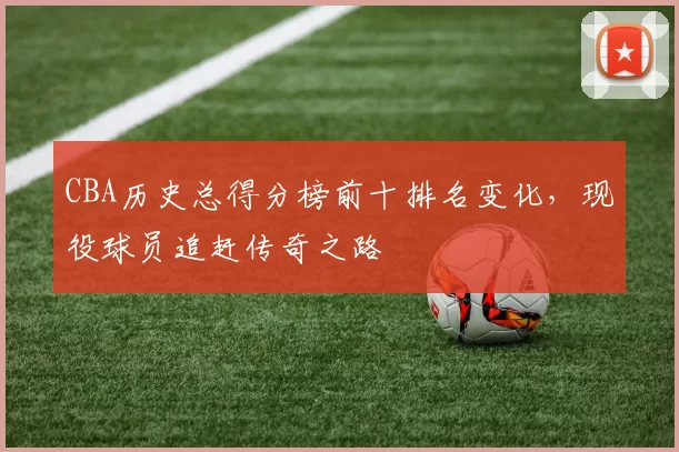 CBA历史总得分榜前十排名变化，现役球员追赶传奇之路