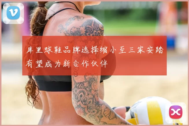 库里球鞋品牌选择缩小至三家安踏有望成为新合作伙伴