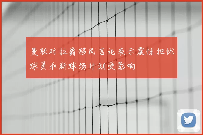 曼联对拉爵移民言论表示震惊担忧球员和新球场计划受影响