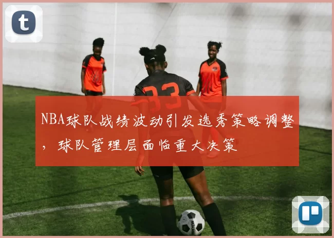 NBA球队战绩波动引发选秀策略调整，球队管理层面临重大决策