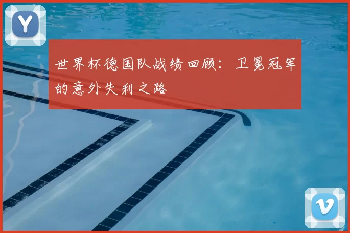 世界杯德国队战绩回顾:卫冕冠军的意外失利之路