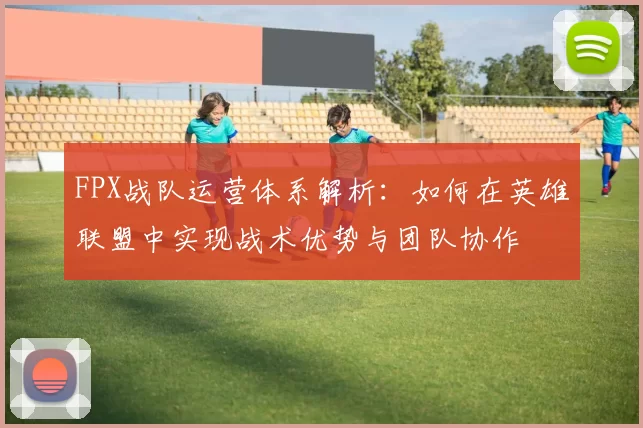 FPX战队运营体系解析:如何在英雄联盟中实现战术优势与团队协作