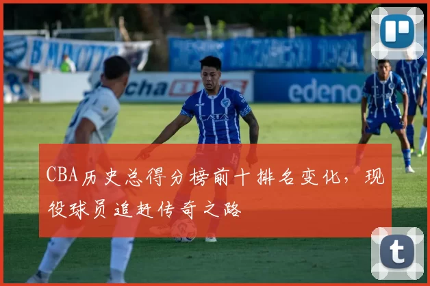 CBA历史总得分榜前十排名变化，现役球员追赶传奇之路