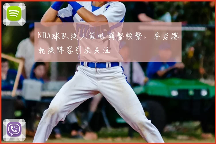 NBA球队换人策略调整频繁,季后赛轮换阵容引发关注