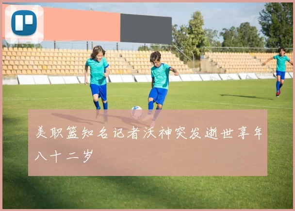 美职篮知名记者沃神突发逝世享年八十二岁