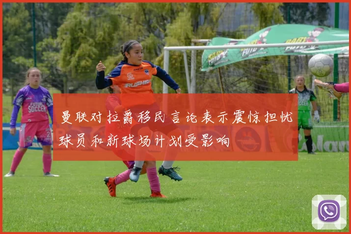 曼联对拉爵移民言论表示震惊担忧球员和新球场计划受影响