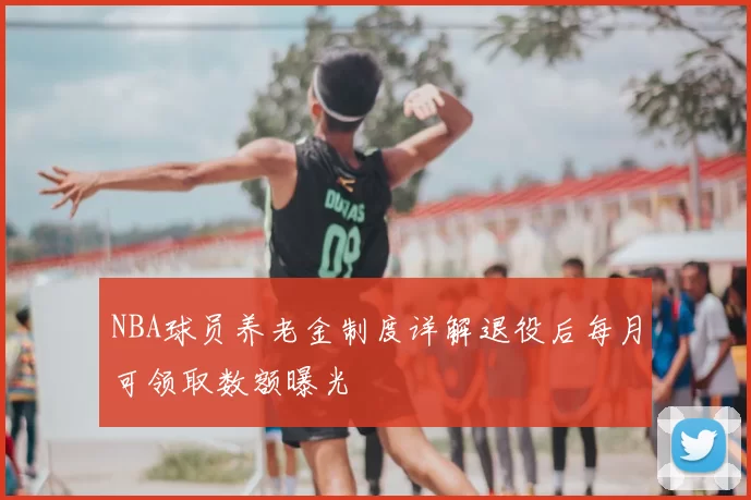NBA球员养老金制度详解退役后每月可领取数额曝光