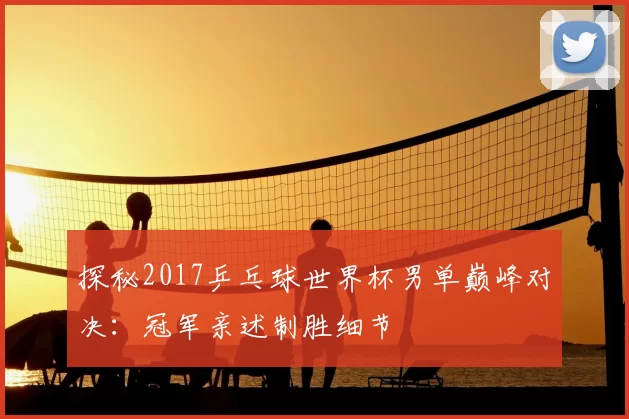 探秘2017乒乓球世界杯男单巅峰对决：冠军亲述制胜细节