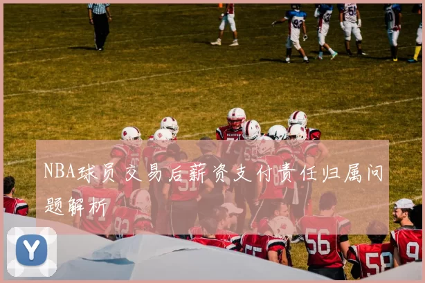 NBA球员交易后薪资支付责任归属问题解析