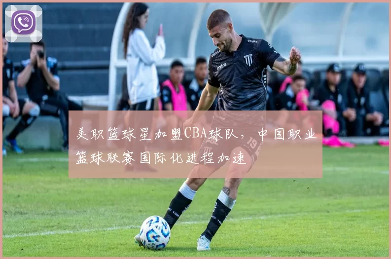 美职篮球星加盟CBA球队，中国职业篮球联赛国际化进程加速