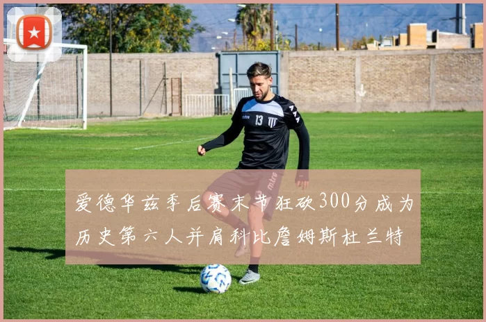 爱德华兹季后赛末节狂砍300分成为历史第六人并肩科比詹姆斯杜兰特韦德
