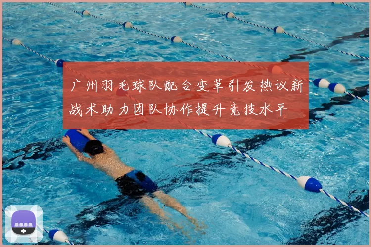 广州羽毛球队配合变革引发热议新战术助力团队协作提升竞技水平