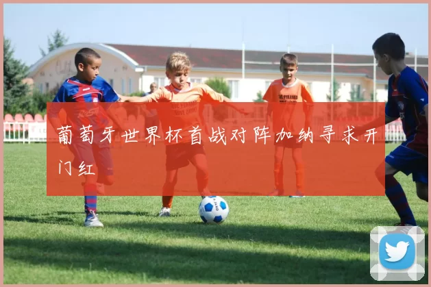 葡萄牙世界杯首战对阵加纳寻求开门红