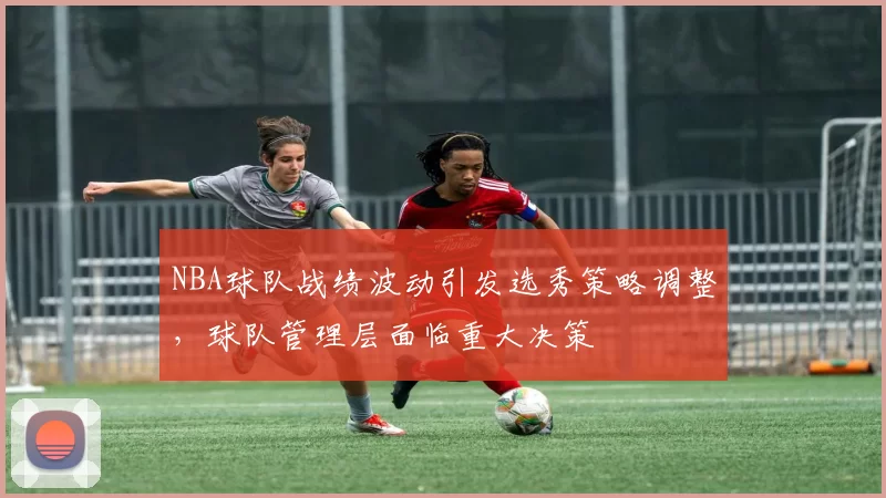 NBA球队战绩波动引发选秀策略调整，球队管理层面临重大决策