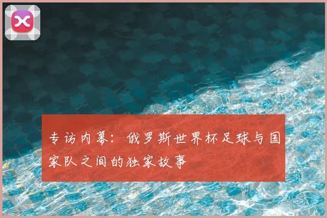 专访内幕:俄罗斯世界杯足球与国家队之间的独家故事