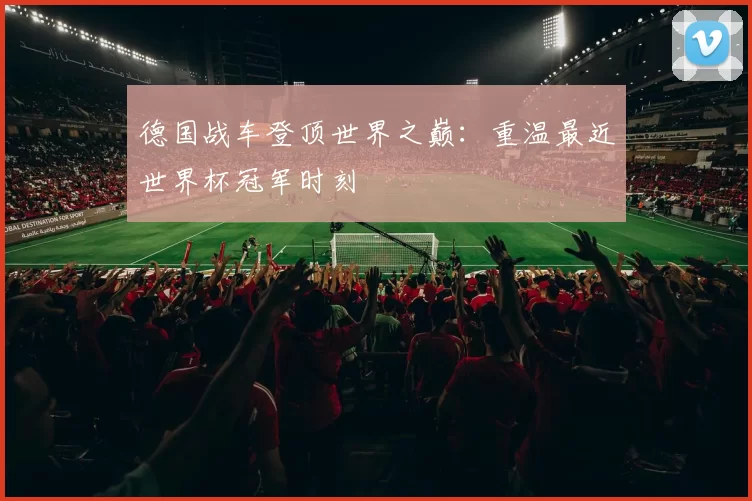 德国战车登顶世界之巅：重温最近世界杯冠军时刻
