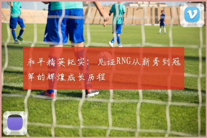 和平精英纪实:见证RNG从新秀到冠军的辉煌成长历程