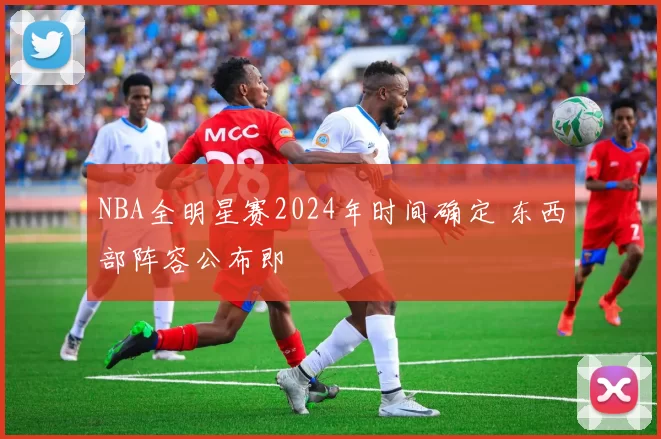 NBA全明星赛2024年时间确定 东西部阵容公布即