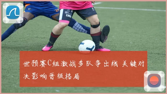 世预赛C组激战多队争出线 关键对决影响晋级格局