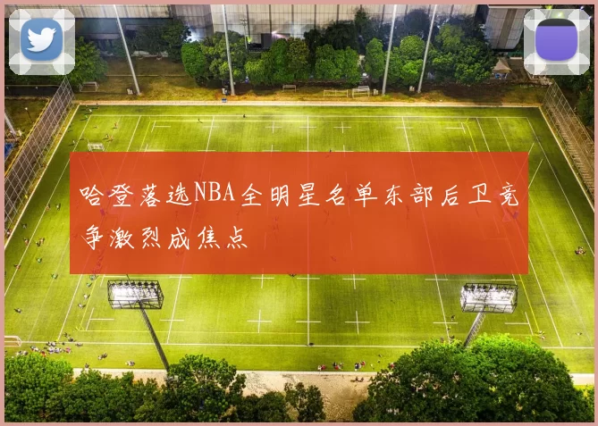 哈登落选NBA全明星名单东部后卫竞争激烈成焦点