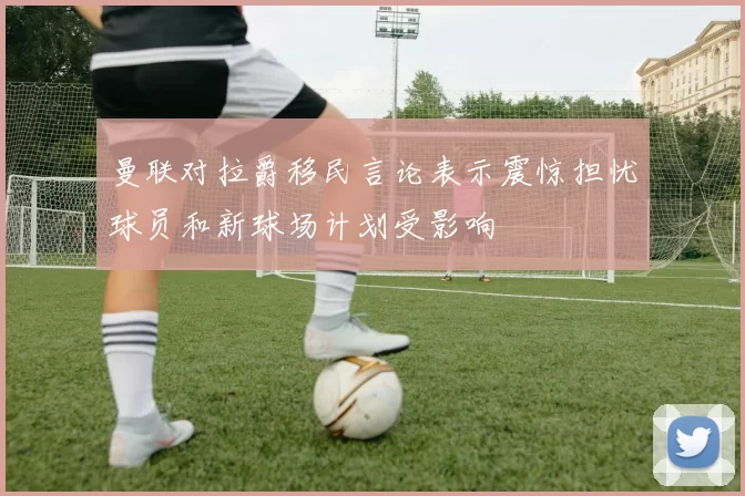曼联对拉爵移民言论表示震惊担忧球员和新球场计划受影响