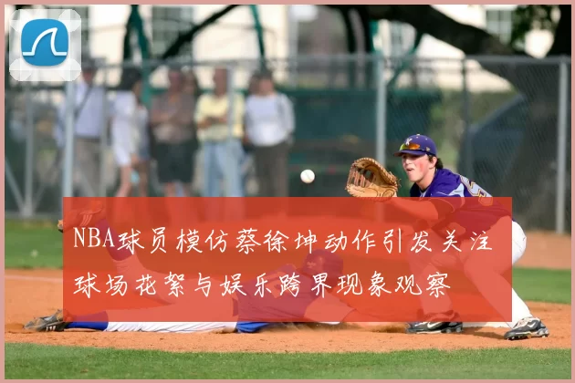 NBA球员模仿蔡徐坤动作引发关注 球场花絮与娱乐跨界现象观察