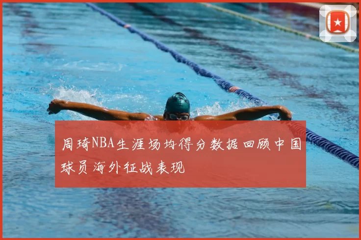 周琦NBA生涯场均得分数据回顾中国球员海外征战表现