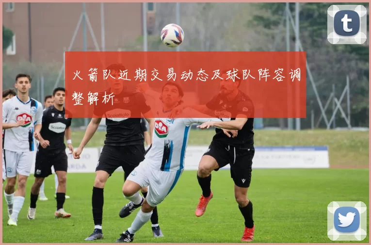 火箭队近期交易动态及球队阵容调整解析