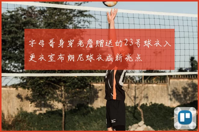字母哥身穿老詹赠送的23号球衣入更衣室布朗尼球衣成新亮点