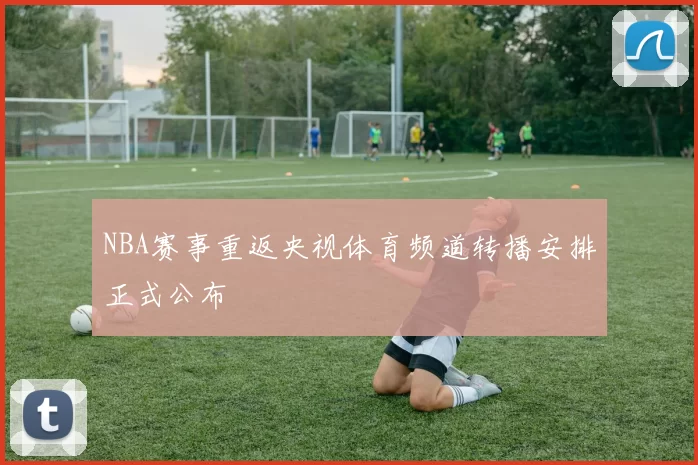 NBA赛事重返央视体育频道转播安排正式公布