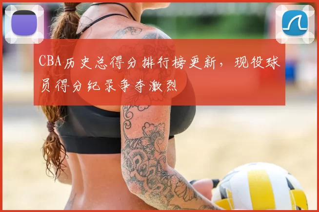 CBA历史总得分排行榜更新，现役球员得分纪录争夺激烈